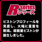 R-SERIES: ピストンプロフィールを見直し、大幅に重量を削減。超軽量ピストンが誕生しました。