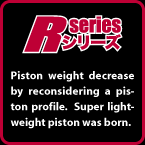 R-SERIES: Piston weight decrease by reconsidering a piston profile.  Super lightweight piston was born.