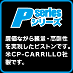 P-SERIES: 廉価ながら軽量・高剛性を実現したピストンです。米CP-CARRILLO社製です。